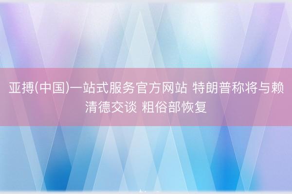 亚搏(中国)一站式服务官方网站 特朗普称将与赖清德交谈 粗俗部恢复