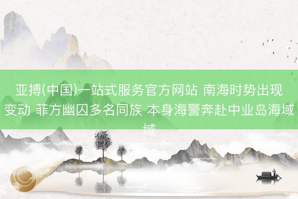 亚搏(中国)一站式服务官方网站 南海时势出现变动 菲方幽囚多名同族 本身海警奔赴中业岛海域