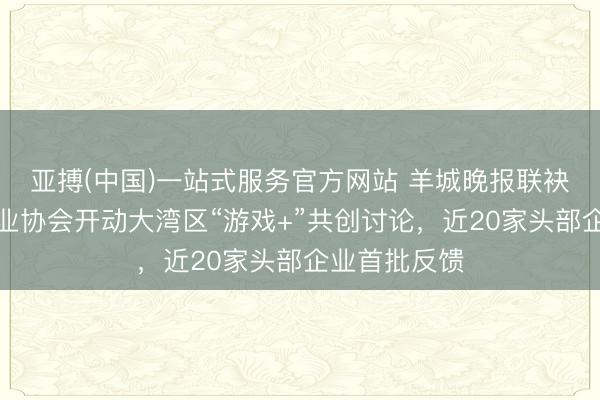 亚搏(中国)一站式服务官方网站 羊城晚报联袂广东游戏产业协会开动大湾区“游戏+”共创讨论，近20家头部企业首批反馈