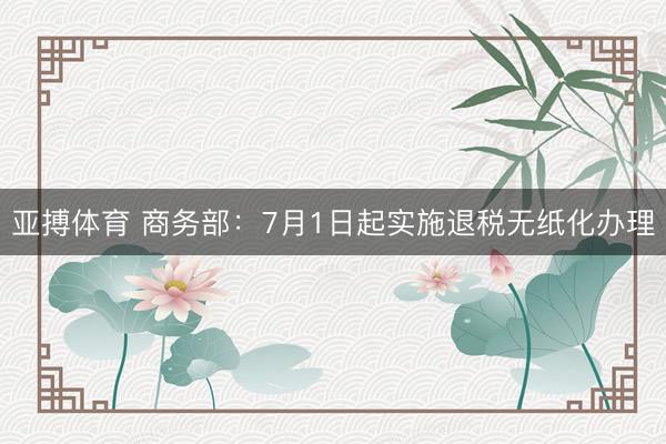 亚搏体育 商务部：7月1日起实施退税无纸化办理