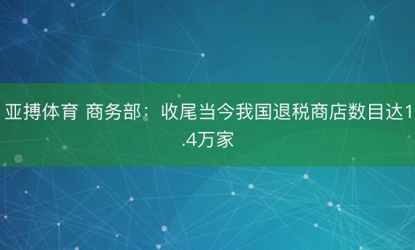 亚搏体育 商务部：收尾当今我国退税商店数目达1.4万家