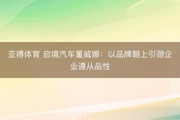亚搏体育 启境汽车董威娜：以品牌朝上引颈企业遵从品性