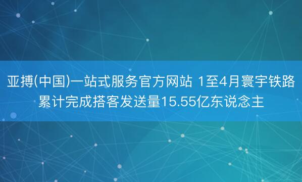 亚搏(中国)一站式服务官方网站 1至4月寰宇铁路累计完成搭客发送量15.55亿东说念主