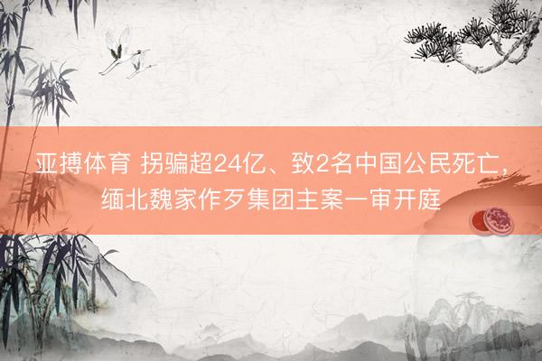 亚搏体育 拐骗超24亿、致2名中国公民死亡，缅北魏家作歹集团主案一审开庭