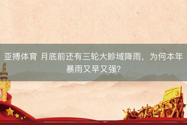 亚搏体育 月底前还有三轮大畛域降雨，为何本年暴雨又早又强？