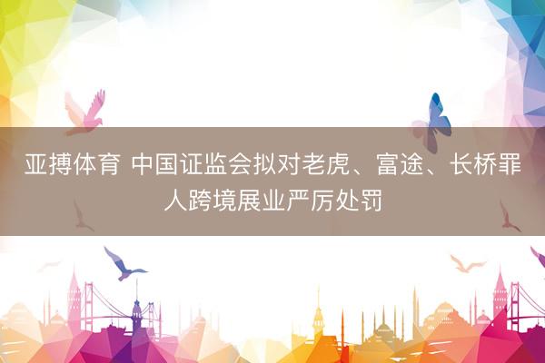亚搏体育 中国证监会拟对老虎、富途、长桥罪人跨境展业严厉处罚