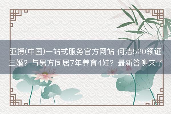 亚搏(中国)一站式服务官方网站 何洁520领证三婚？与男方同居7年养育4娃？最新答谢来了