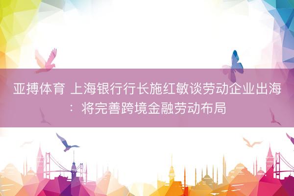 亚搏体育 上海银行行长施红敏谈劳动企业出海：将完善跨境金融劳动布局