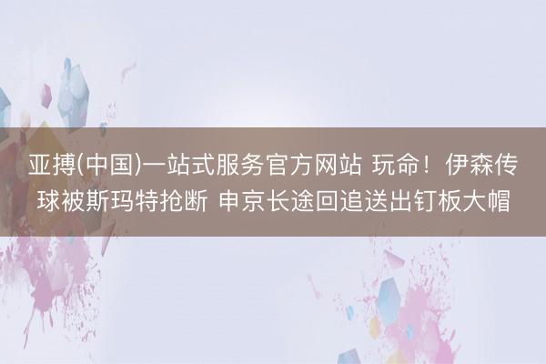 亚搏(中国)一站式服务官方网站 玩命！伊森传球被斯玛特抢断 申京长途回追送出钉板大帽
