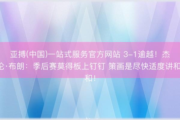 亚搏(中国)一站式服务官方网站 3-1逾越!杰伦·布朗:季后赛莫得板上钉钉 策画是尽快适度讲和!