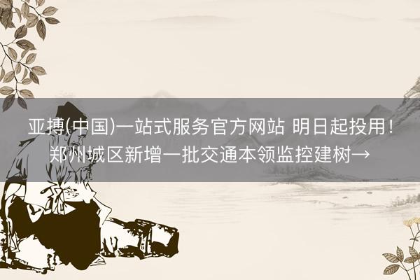 亚搏(中国)一站式服务官方网站 明日起投用!郑州城区新增一批交通本领监控建树→