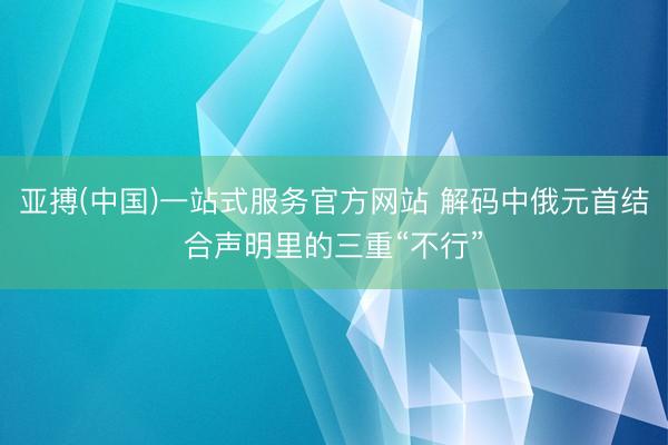 亚搏(中国)一站式服务官方网站 解码中俄元首结合声明里的三重“不行”