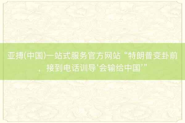 亚搏(中国)一站式服务官方网站 “特朗普变卦前，接到电话训导‘会输给中国’”