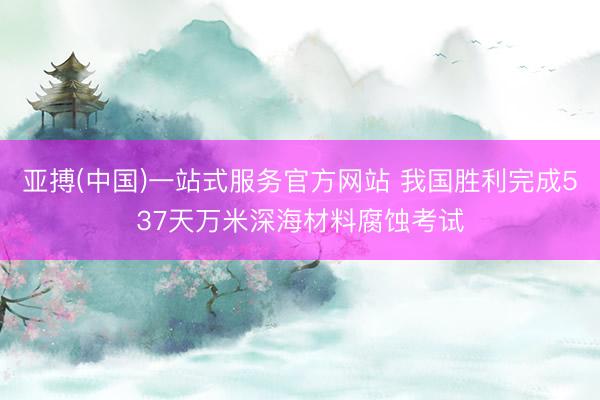 亚搏(中国)一站式服务官方网站 我国胜利完成537天万米深海材料腐蚀考试
