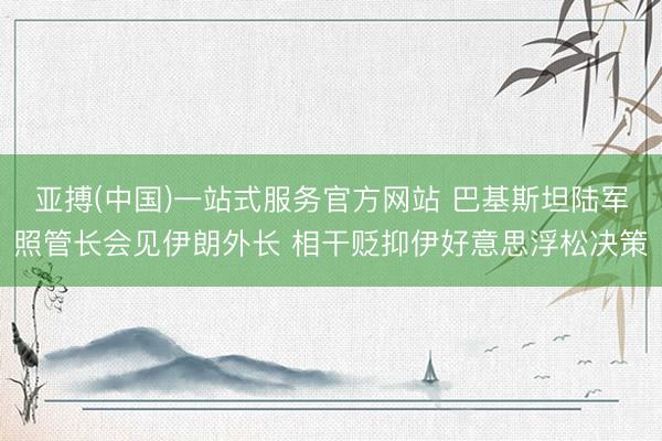 亚搏(中国)一站式服务官方网站 巴基斯坦陆军照管长会见伊朗外长 相干贬抑伊好意思浮松决策