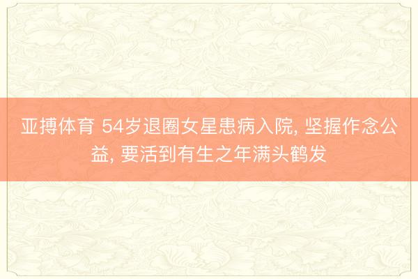 亚搏体育 54岁退圈女星患病入院， 坚握作念公益， 要活到有生之年满头鹤发