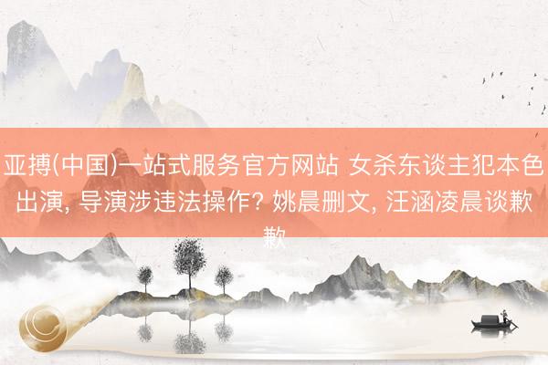 亚搏(中国)一站式服务官方网站 女杀东谈主犯本色出演， 导演涉违法操作? 姚晨删文， 汪涵凌晨谈歉