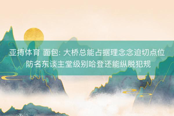 亚搏体育 面包: 大桥总能占据理念念迫切点位 防名东谈主堂级别哈登还能纵脱犯规