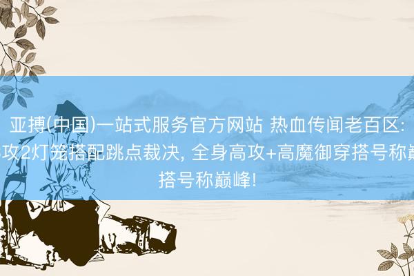 亚搏(中国)一站式服务官方网站 热血传闻老百区: 运3攻2灯笼搭配跳点裁决， 全身高攻+高魔御穿搭号称巅峰!