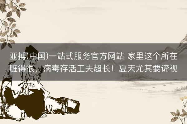 亚搏(中国)一站式服务官方网站 家里这个所在脏得很，病毒存活工夫超长！夏天尤其要谛视