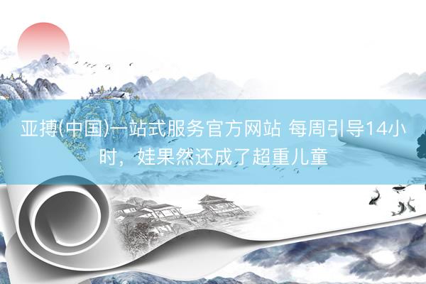 亚搏(中国)一站式服务官方网站 每周引导14小时，娃果然还成了超重儿童