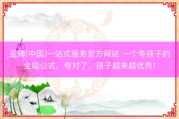 亚搏(中国)一站式服务官方网站 一个夸孩子的全能公式，夸对了，孩子越来越优秀！