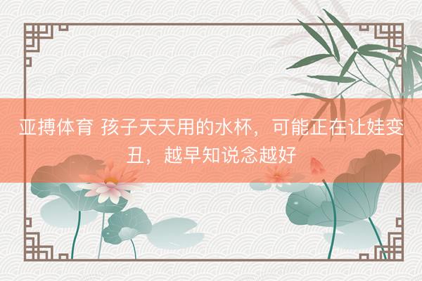 亚搏体育 孩子天天用的水杯，可能正在让娃变丑，越早知说念越好