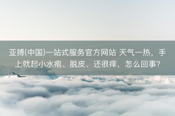 亚搏(中国)一站式服务官方网站 天气一热，手上就起小水疱、脱皮、还很痒，怎么回事？