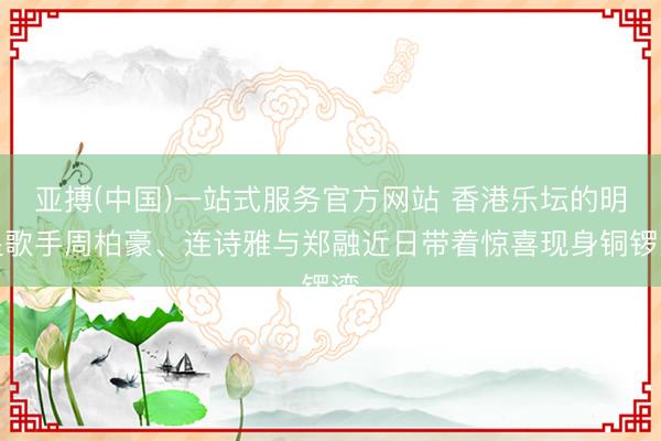 亚搏(中国)一站式服务官方网站 香港乐坛的明星歌手周柏豪、连诗雅与郑融近日带着惊喜现身铜锣湾