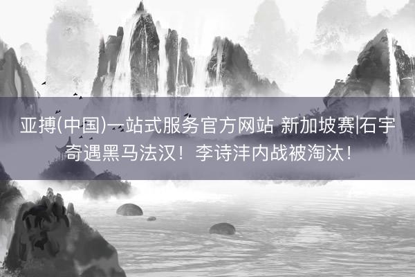 亚搏(中国)一站式服务官方网站 新加坡赛|石宇奇遇黑马法汉！李诗沣内战被淘汰！