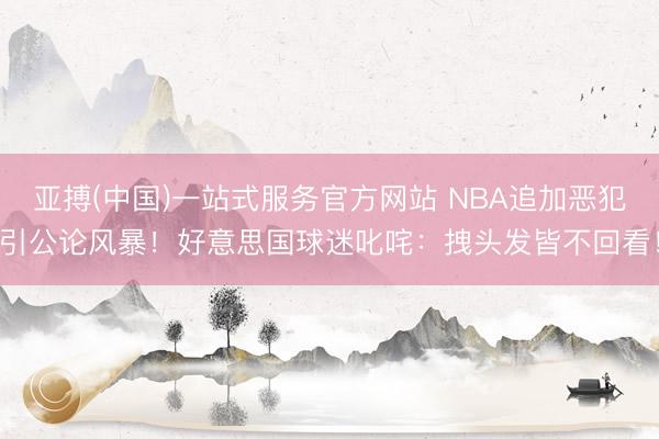 亚搏(中国)一站式服务官方网站 NBA追加恶犯引公论风暴！好意思国球迷叱咤：拽头发皆不回看！