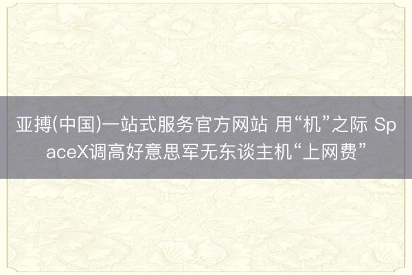 亚搏(中国)一站式服务官方网站 用“机”之际 SpaceX调高好意思军无东谈主机“上网费”