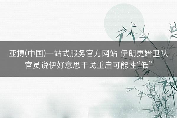 亚搏(中国)一站式服务官方网站 伊朗更始卫队官员说伊好意思干戈重启可能性“低”