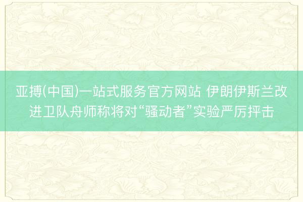 亚搏(中国)一站式服务官方网站 伊朗伊斯兰改进卫队舟师称将对“骚动者”实验严厉抨击