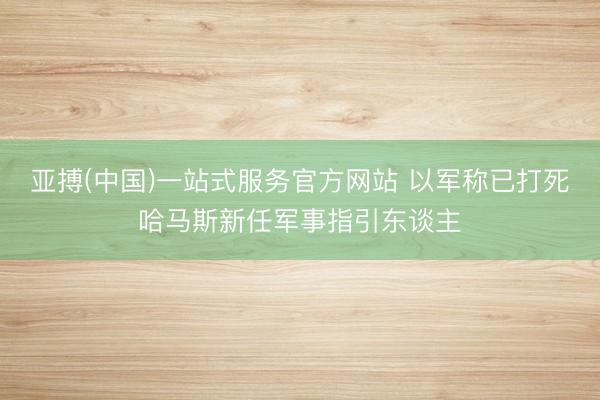 亚搏(中国)一站式服务官方网站 以军称已打死哈马斯新任军事指引东谈主