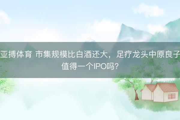 亚搏体育 市集规模比白酒还大，足疗龙头中原良子值得一个IPO吗？