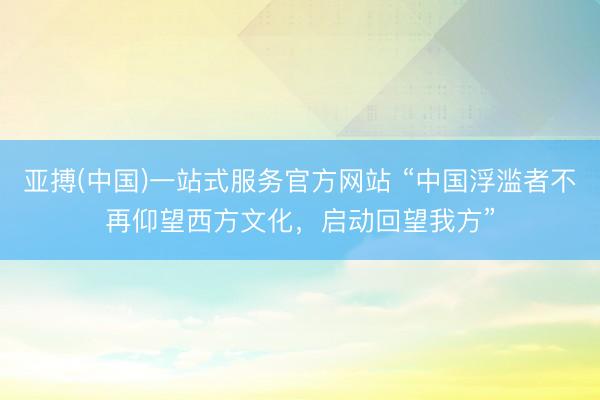 亚搏(中国)一站式服务官方网站 “中国浮滥者不再仰望西方文化，启动回望我方”