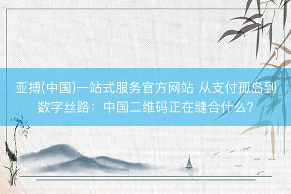 亚搏(中国)一站式服务官方网站 从支付孤岛到数字丝路：中国二维码正在缝合什么？