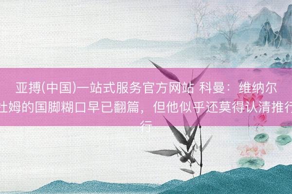 亚搏(中国)一站式服务官方网站 科曼：维纳尔杜姆的国脚糊口早已翻篇，但他似乎还莫得认清推行