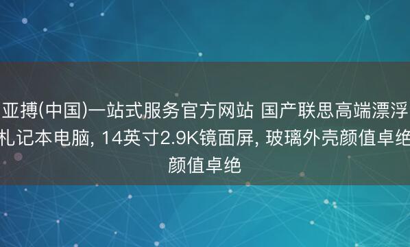 亚搏(中国)一站式服务官方网站 国产联思高端漂浮札记本电脑, 14英寸2.9K镜面屏, 玻璃外壳颜值卓绝