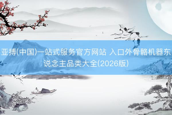 亚搏(中国)一站式服务官方网站 入口外骨骼机器东说念主品类大全(2026版)