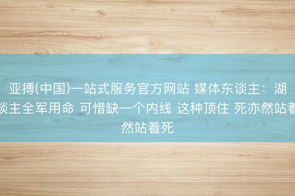 亚搏(中国)一站式服务官方网站 媒体东谈主：湖东谈主全军用命 可惜缺一个内线 这种顶住 死亦然站着死
