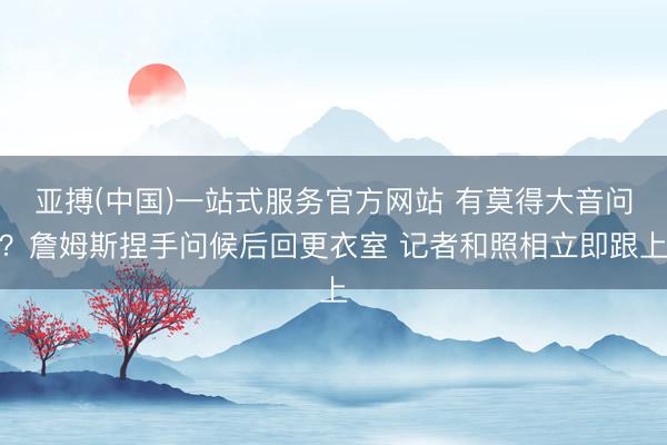 亚搏(中国)一站式服务官方网站 有莫得大音问？詹姆斯捏手问候后回更衣室 记者和照相立即跟上