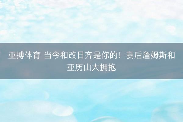亚搏体育 当今和改日齐是你的！赛后詹姆斯和亚历山大拥抱