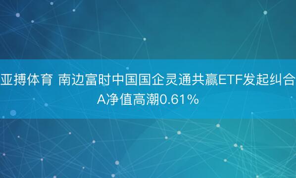 亚搏体育 南边富时中国国企灵通共赢ETF发起纠合A净值高潮0.61%