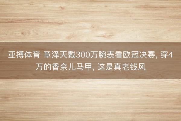 亚搏体育 章泽天戴300万腕表看欧冠决赛， 穿4万的香奈儿马甲， 这是真老钱风