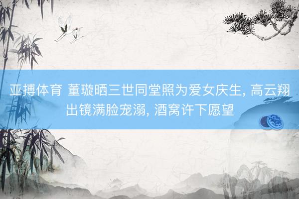 亚搏体育 董璇晒三世同堂照为爱女庆生， 高云翔出镜满脸宠溺， 酒窝许下愿望