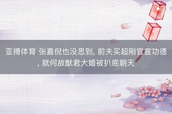 亚搏体育 张嘉倪也没思到， 前夫买超刚官宣功德， 就何故猷君大婚被扒底朝天