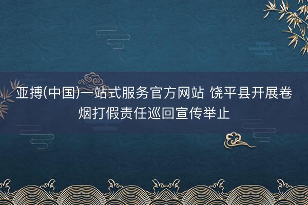 亚搏(中国)一站式服务官方网站 饶平县开展卷烟打假责任巡回宣传举止