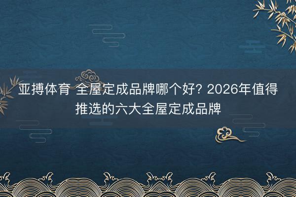 亚搏体育 全屋定成品牌哪个好? 2026年值得推选的六大全屋定成品牌